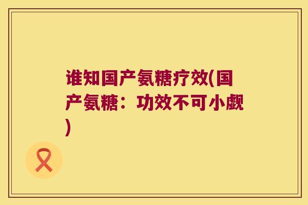 谁知国产氨糖疗效(国产氨糖:功效不可小觑) 谁知国产氨糖疗效(国产氨糖:功效不可小觑)