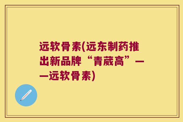 远软骨素(远东制药推出新品牌“青葳高”——远软骨素) 远软骨素(远东制药推出新品牌“青葳高”——远软骨素)