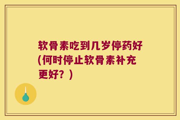软骨素吃到几岁停药好(何时停止软骨素补充更好?) 软骨素吃到几岁停药好(何时停止软骨素补充更好?)