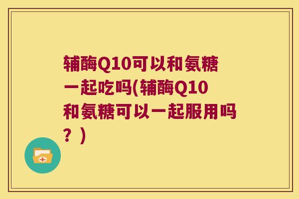 辅酶Q10可以和氨糖一起吃吗(辅酶Q10和氨糖可以一起服用吗?) 辅酶Q10可以和氨糖一起吃吗(辅酶Q10和氨糖可以一起服用吗?)