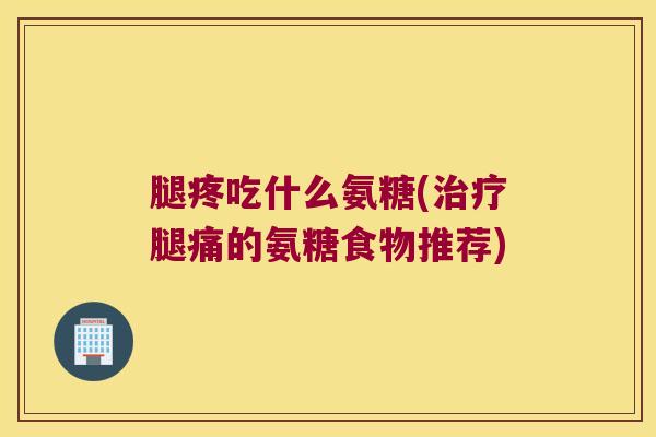 腿疼吃什么氨糖(腿痛的氨糖食物推荐)