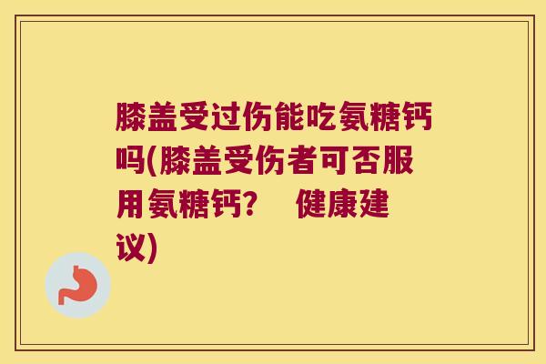 膝盖受过伤能吃氨糖钙吗(膝盖受伤者可否服用氨糖钙？  健康建议)