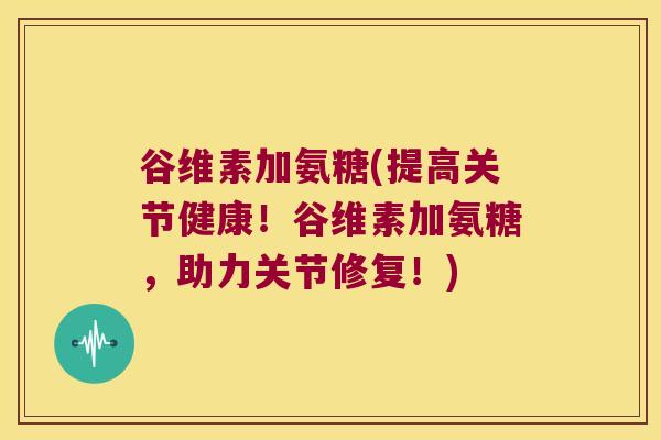 谷维素加氨糖(提高关节健康！谷维素加氨糖，助力关节修复！)