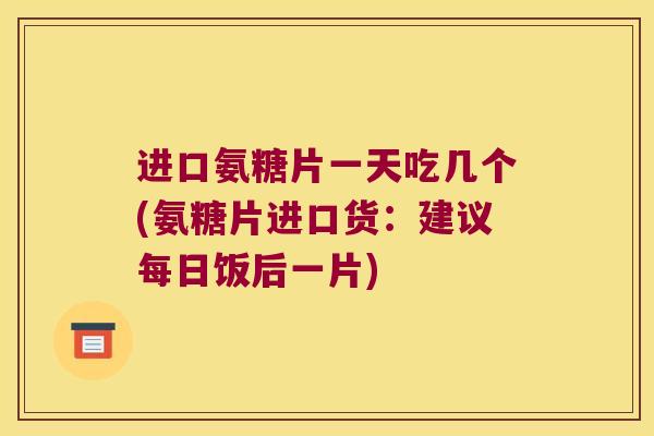 进口氨糖片一天吃几个(氨糖片进口货：建议每日饭后一片)