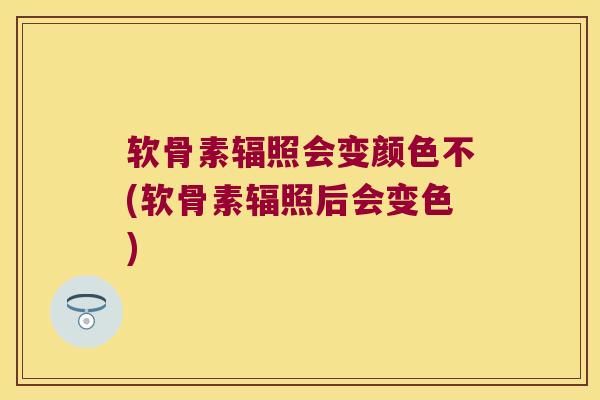 软骨素辐照会变颜色不(软骨素辐照后会变色)