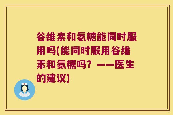 谷维素和氨糖能同时服用吗(能同时服用谷维素和氨糖吗？——医生的建议)