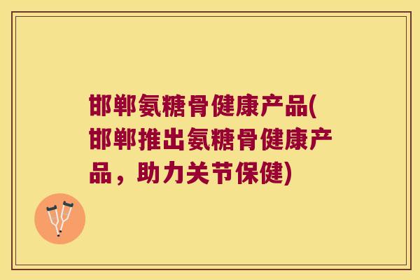 邯郸氨糖骨健康产品(邯郸推出氨糖骨健康产品,助力关节保健) 邯郸氨糖骨健康产品(邯郸推出氨糖骨健康产品,助力关节保健)