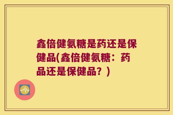 鑫倍健氨糖是药还是保健品(鑫倍健氨糖：药品还是保健品？)