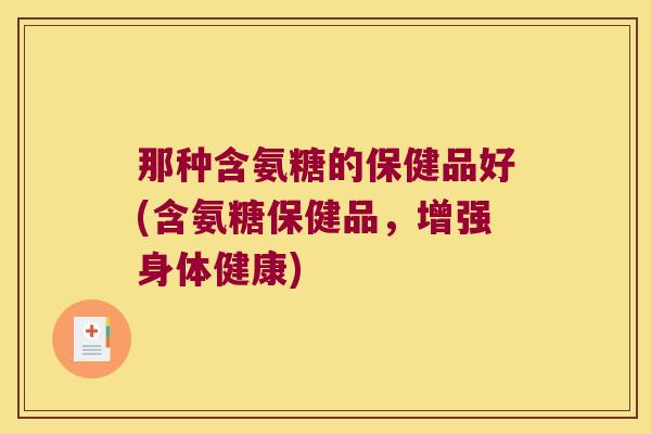 那种含氨糖的保健品好(含氨糖保健品，增强身体健康)