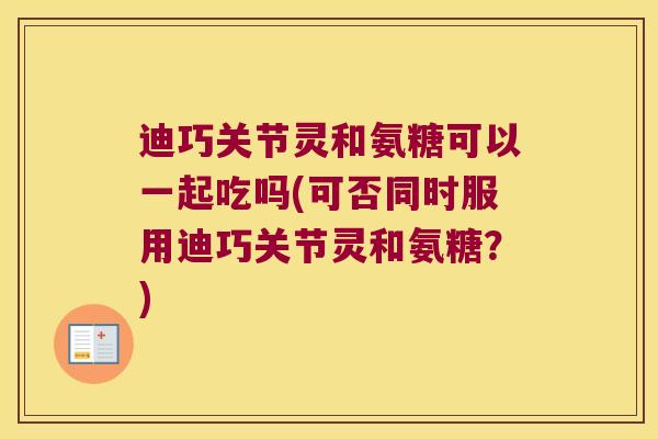 迪巧关节灵和氨糖可以一起吃吗(可否同时服用迪巧关节灵和氨糖？)