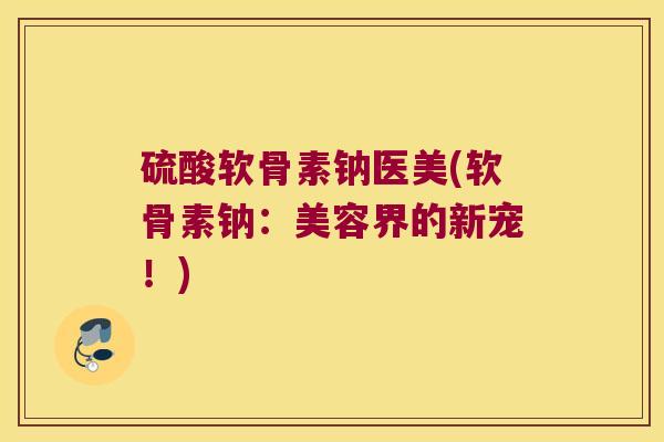 硫酸软骨素钠医美(软骨素钠：美容界的新宠！)