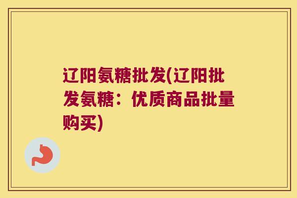 辽阳氨糖批发(辽阳批发氨糖：优质商品批量购买)