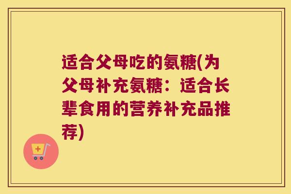 适合父母吃的氨糖(为父母补充氨糖:适合长辈食用的营养补充品推荐) 适合父母吃的氨糖(为父母补充氨糖:适合长辈食用的营养补充品推荐)