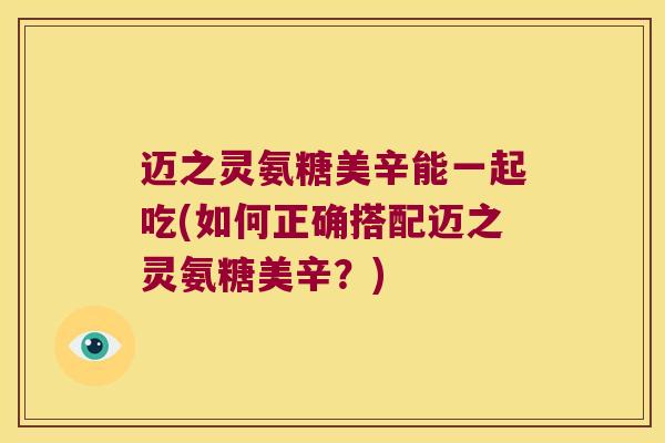 迈之灵氨糖美辛能一起吃(如何正确搭配迈之灵氨糖美辛?) 迈之灵氨糖美辛能一起吃(如何正确搭配迈之灵氨糖美辛?)