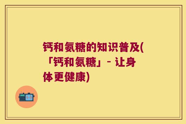 钙和氨糖的知识普及(「钙和氨糖」- 让身体更健康) 钙和氨糖的知识普及(「钙和氨糖」- 让身体更健康)