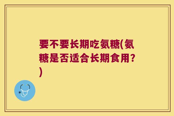 要不要长期吃氨糖(氨糖是否适合长期食用?) 要不要长期吃氨糖(氨糖是否适合长期食用?)