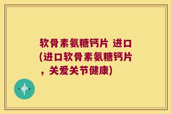 软骨素氨糖钙片 进口(进口软骨素氨糖钙片，关爱关节健康)