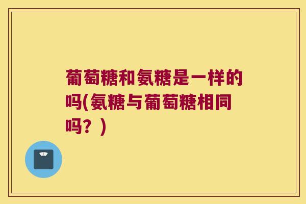 葡萄糖和氨糖是一样的吗(氨糖与葡萄糖相同吗？)