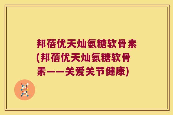 邦蓓优天灿氨糖软骨素(邦蓓优天灿氨糖软骨素——关爱关节健康) 邦蓓优天灿氨糖软骨素(邦蓓优天灿氨糖软骨素——关爱关节健康)