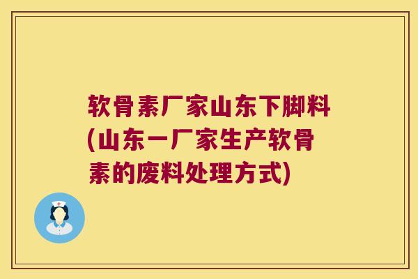 软骨素厂家山东下脚料(山东一厂家生产软骨素的废料处理方式)