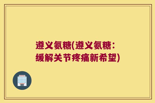 遵义氨糖(遵义氨糖：缓解关节新希望)
