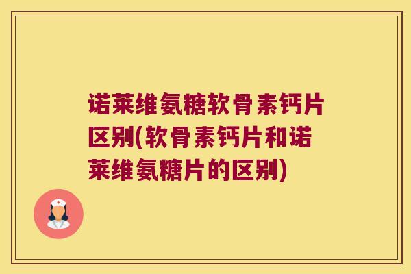 诺莱维氨糖软骨素钙片区别(软骨素钙片和诺莱维氨糖片的区别)