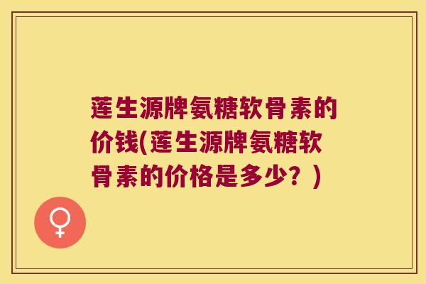 莲生源牌氨糖软骨素的价钱(莲生源牌氨糖软骨素的价格是多少？)