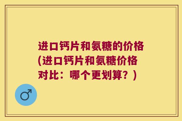 进口钙片和氨糖的价格(进口钙片和氨糖价格对比：哪个更划算？)