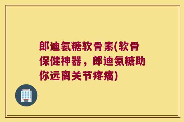 郎迪氨糖软骨素(软骨保健神器，郎迪氨糖助你远离关节)