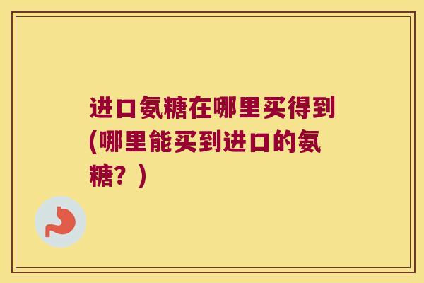 进口氨糖在哪里买得到(哪里能买到进口的氨糖?) 进口氨糖在哪里买得到(哪里能买到进口的氨糖?)
