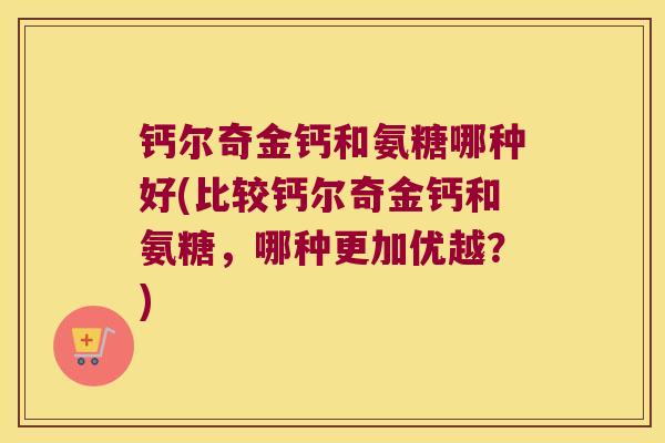 钙尔奇金钙和氨糖哪种好(比较钙尔奇金钙和氨糖,哪种更加优越?) 钙尔奇金钙和氨糖哪种好(比较钙尔奇金钙和氨糖,哪种更加优越?)
