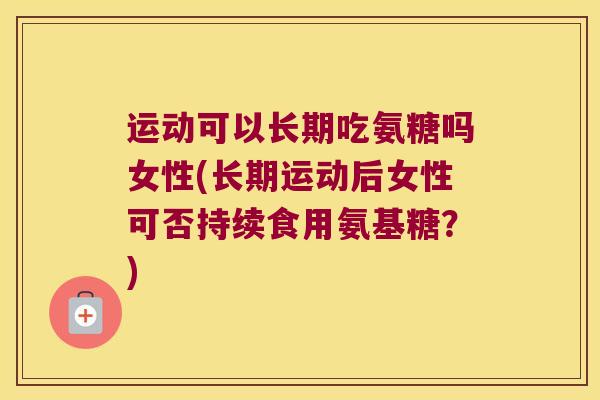 运动可以长期吃氨糖吗女性(长期运动后女性可否持续食用氨基糖？)