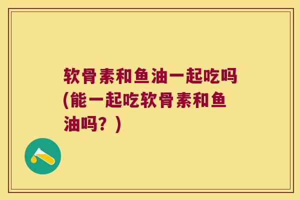 软骨素和鱼油一起吃吗(能一起吃软骨素和鱼油吗?) 软骨素和鱼油一起吃吗(能一起吃软骨素和鱼油吗?)