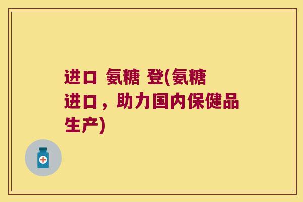 进口 氨糖 登(氨糖进口,助力国内保健品生产) 进口 氨糖 登(氨糖进口,助力国内保健品生产)