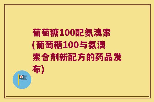 葡萄糖100配氨溴索(葡萄糖100与氨溴索合剂新配方的药品发布)