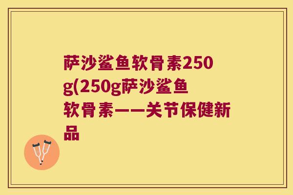 萨沙鲨鱼软骨素250g(250g萨沙鲨鱼软骨素——关节保健新品 萨沙鲨鱼软骨素250g(250g萨沙鲨鱼软骨素——关节保健新品