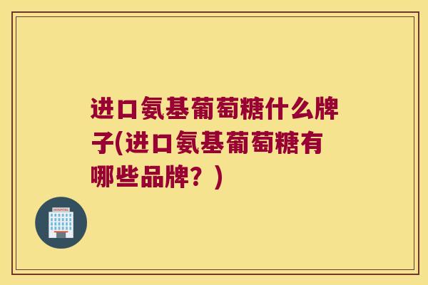 进口氨基葡萄糖什么牌子(进口氨基葡萄糖有哪些品牌？)
