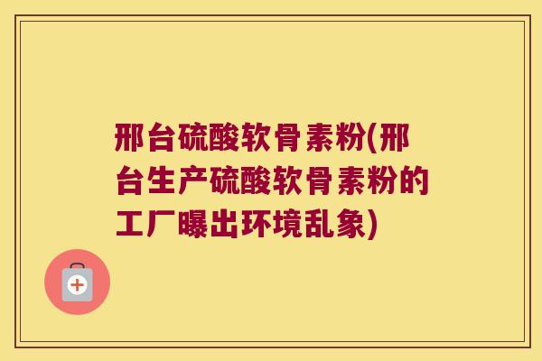 邢台硫酸软骨素粉(邢台生产硫酸软骨素粉的工厂曝出环境乱象)