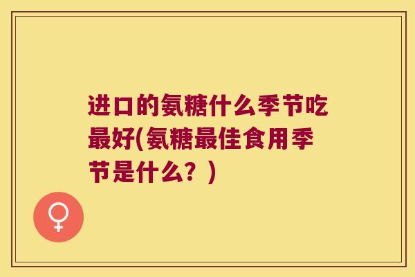进口的氨糖什么季节吃好(氨糖佳食用季节是什么?) 进口的氨糖什么季节吃好(氨糖佳食用季节是什么?)