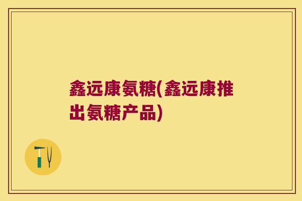 鑫远康氨糖(鑫远康推出氨糖产品)