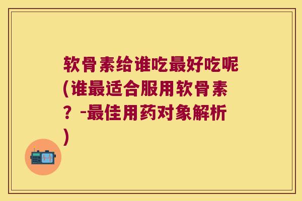 软骨素给谁吃好吃呢(谁适合服用软骨素？-佳用药对象解析)