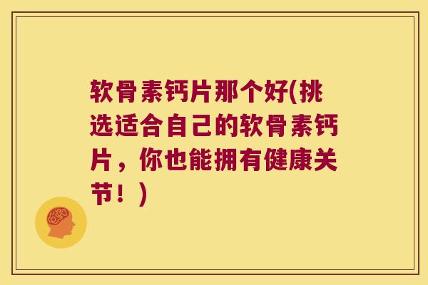 软骨素钙片那个好(挑选适合自己的软骨素钙片，你也能拥有健康关节！)