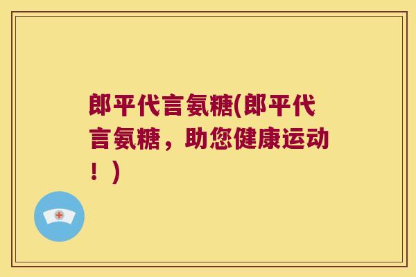 郎平代言氨糖(郎平代言氨糖,助您健康运动!) 郎平代言氨糖(郎平代言氨糖,助您健康运动!)