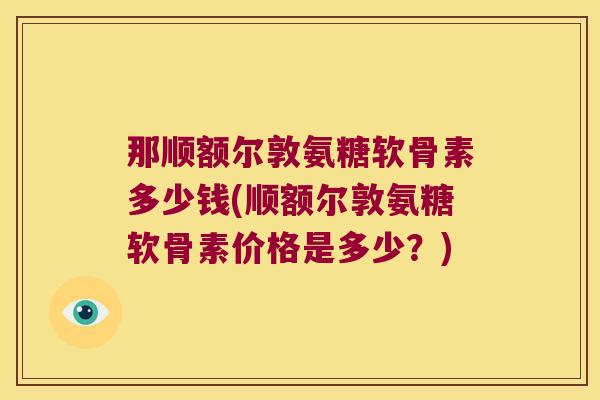 那顺额尔敦氨糖软骨素多少钱(顺额尔敦氨糖软骨素价格是多少？)