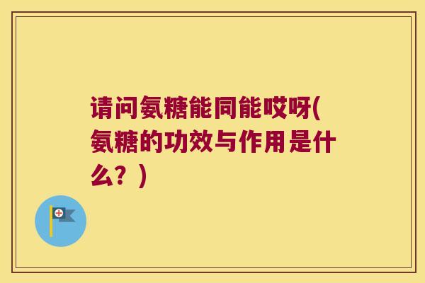 请问氨糖能同能哎呀(氨糖的功效与作用是什么？)