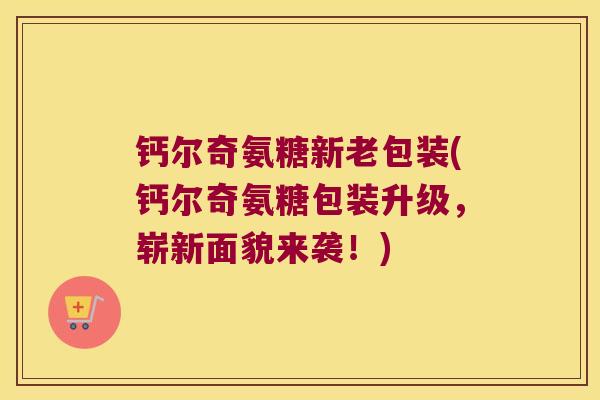 钙尔奇氨糖新老包装(钙尔奇氨糖包装升级，崭新面貌来袭！)