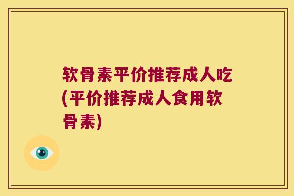 软骨素平价推荐成人吃(平价推荐成人食用软骨素)