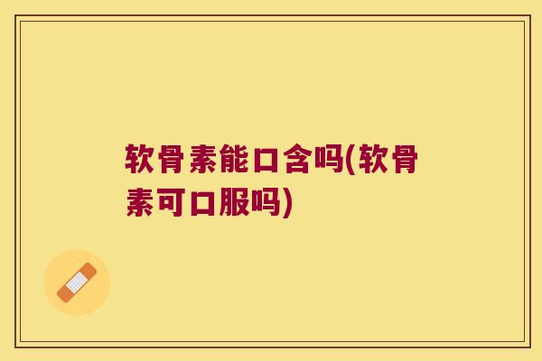 软骨素能口含吗(软骨素可口服吗)