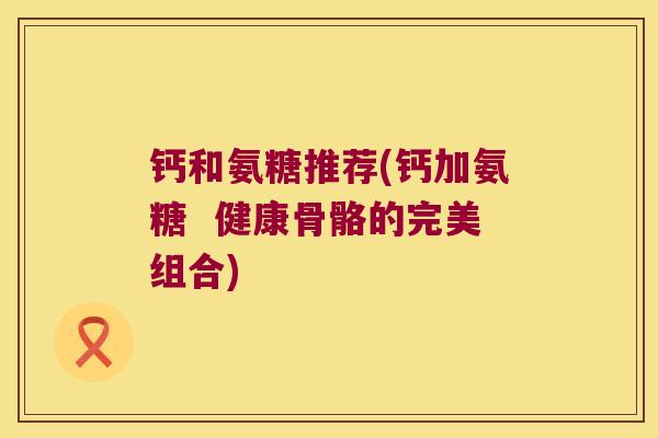 钙和氨糖推荐(钙加氨糖  健康骨骼的完美组合)