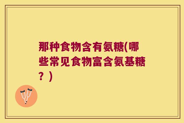 那种食物含有氨糖(哪些常见食物富含氨基糖?) 那种食物含有氨糖(哪些常见食物富含氨基糖?)